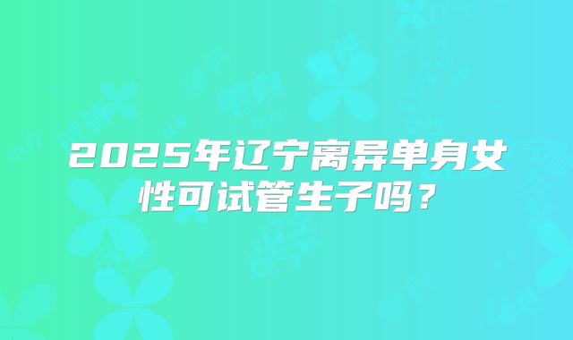 2025年辽宁离异单身女性可试管生子吗?
