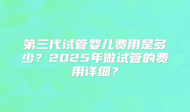 第三代试管婴儿费用是多少？2025年做试管的费用详细？