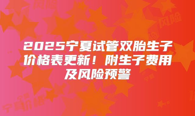 2025宁夏试管双胎生子价格表更新!附生子费用及风险预警