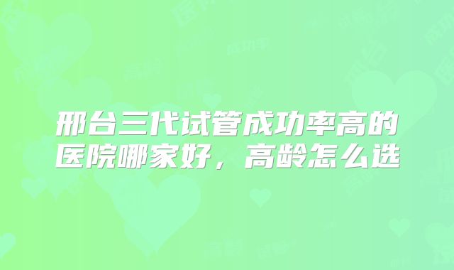 邢台三代试管成功率高的医院哪家好,高龄怎么选
