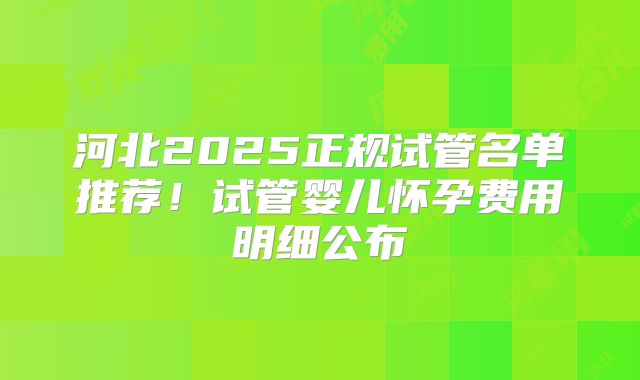 河北2025正规试管名单推荐!试管婴儿怀孕费用明细公布