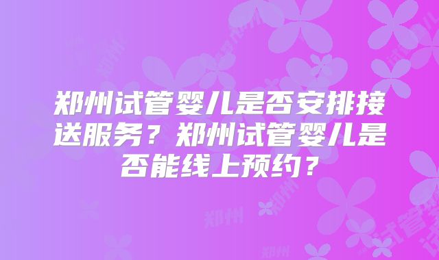 郑州试管婴儿是否安排接送服务?郑州试管婴儿是否能线上预约?