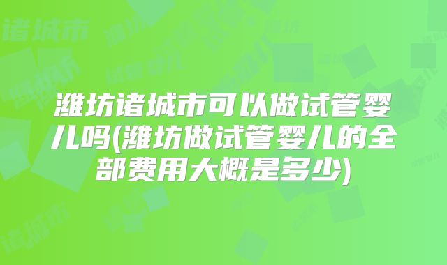 潍坊诸城市可以做试管婴儿吗(潍坊做试管婴儿的全部费用大概是多少)