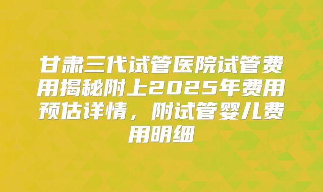 甘肃三代试管医院试管费用揭秘附上2025年费用预估详情，附试管婴儿费用明细