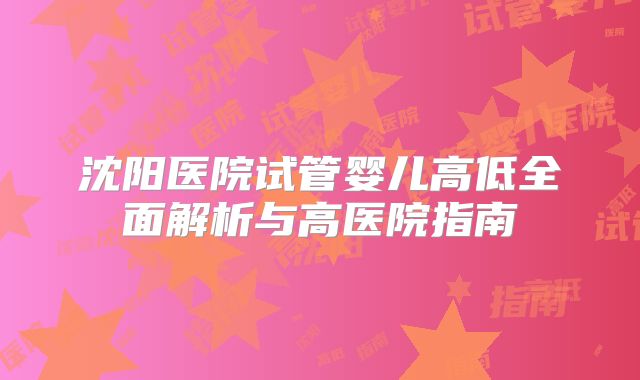 沈阳医院试管婴儿高低全面解析与高医院指南