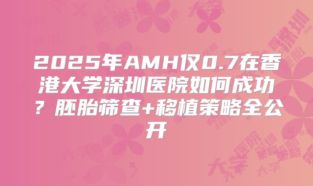 2025年AMH仅0.7在香港大学深圳医院如何成功？胚胎筛查+移植策略全公开