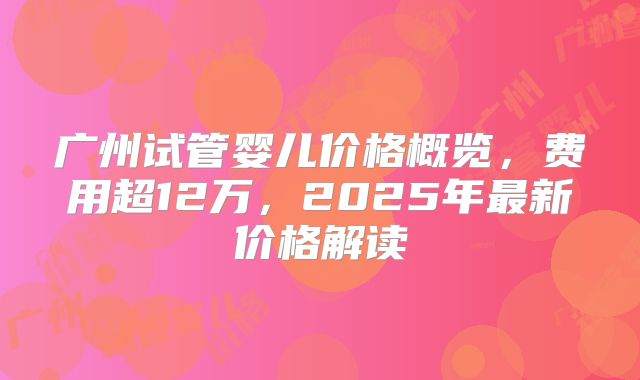 广州试管婴儿价格概览，费用超12万，2025年最新价格解读