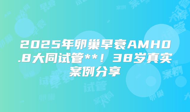 2025年卵巢早衰AMH0.8大同试管**!38岁真实案例分享