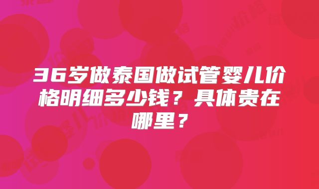 36岁做泰国做试管婴儿价格明细多少钱?具体贵在哪里?