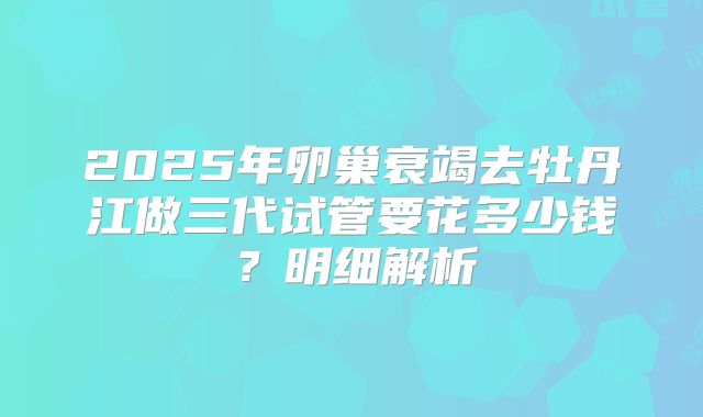 2025年卵巢衰竭去牡丹江做三代试管要花多少钱?明细解析