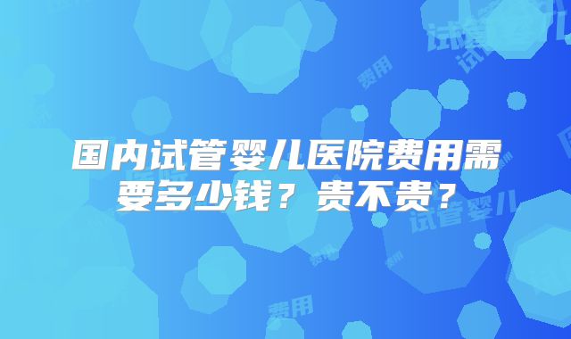 国内试管婴儿医院费用需要多少钱?贵不贵?