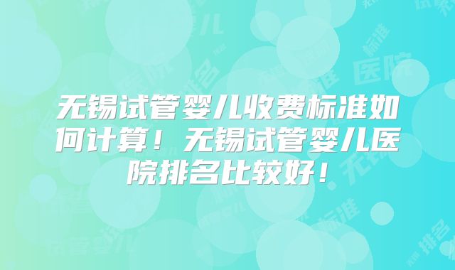 无锡试管婴儿收费标准如何计算!无锡试管婴儿医院排名比较好!