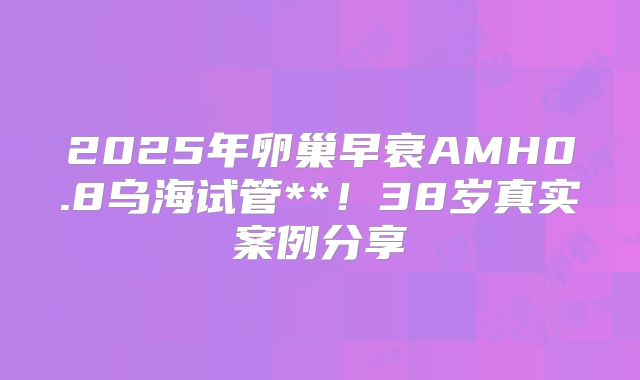2025年卵巢早衰AMH0.8乌海试管**!38岁真实案例分享