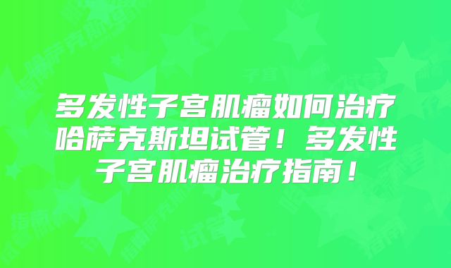 多发性子宫肌瘤如何治疗哈萨克斯坦试管！多发性子宫肌瘤治疗指南！