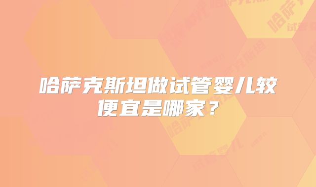哈萨克斯坦做试管婴儿较便宜是哪家？