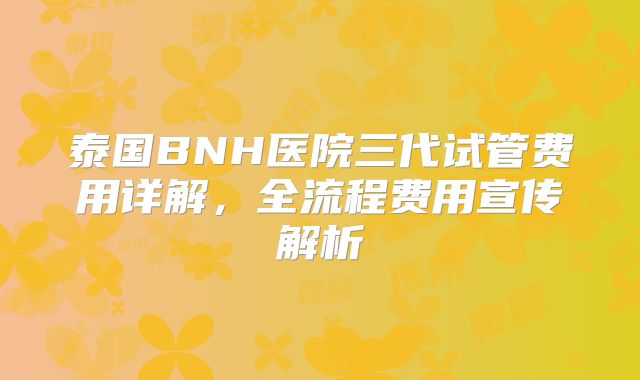 泰国BNH医院三代试管费用详解，全流程费用宣传解析