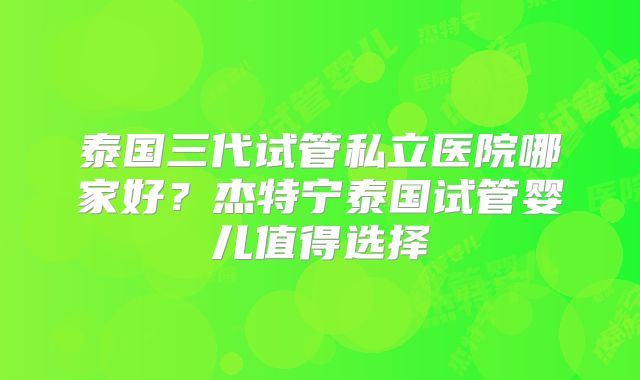 泰国三代试管私立医院哪家好?杰特宁泰国试管婴儿值得选择