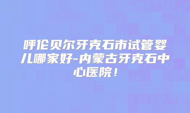 呼伦贝尔牙克石市试管婴儿哪家好-内蒙古牙克石中心医院!