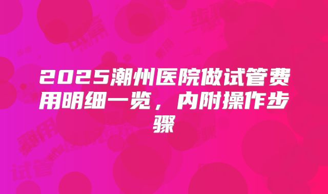 2025潮州医院做试管费用明细一览，内附操作步骤