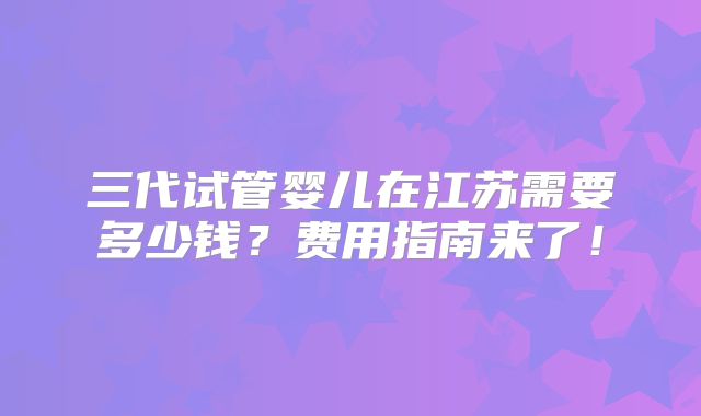 三代试管婴儿在江苏需要多少钱?费用指南来了!