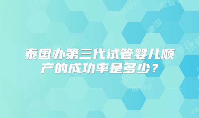 泰国办第三代试管婴儿顺产的成功率是多少？