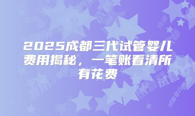 2025成都三代试管婴儿费用揭秘，一笔账看清所有花费