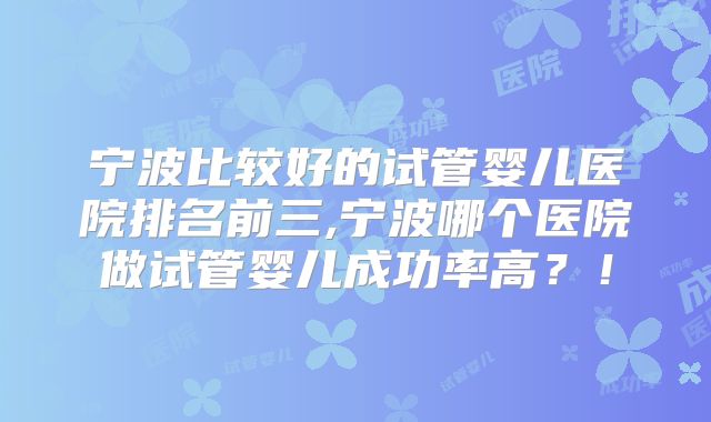宁波比较好的试管婴儿医院排名前三,宁波哪个医院做试管婴儿成功率高?!