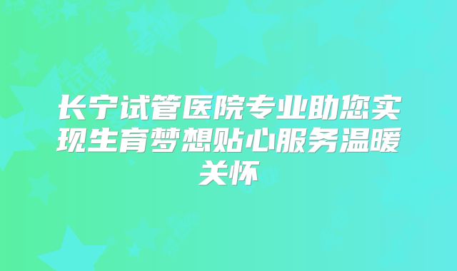 长宁试管医院专业助您实现生育梦想贴心服务温暖关怀