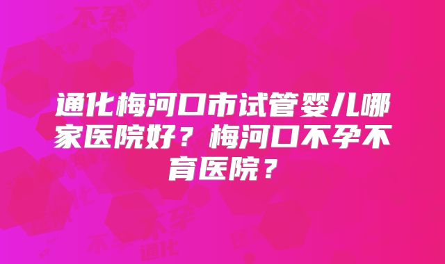 通化梅河口市试管婴儿哪家医院好？梅河口不孕不育医院？