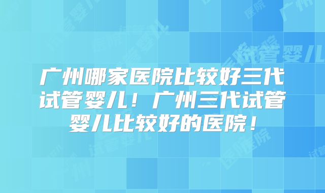 广州哪家医院比较好三代试管婴儿！广州三代试管婴儿比较好的医院！
