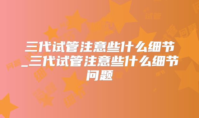 三代试管注意些什么细节_三代试管注意些什么细节问题
