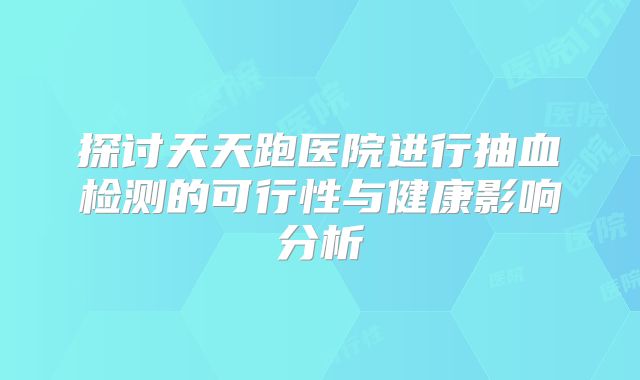 探讨天天跑医院进行抽血检测的可行性与健康影响分析