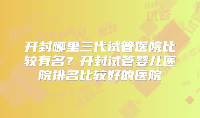 开封哪里三代试管医院比较有名？开封试管婴儿医院排名比较好的医院