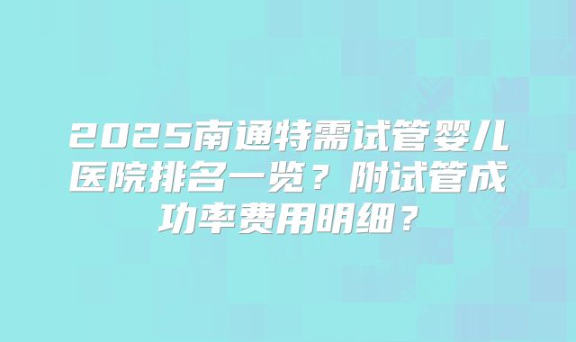 2025南通特需试管婴儿医院排名一览?附试管成功率费用明细?