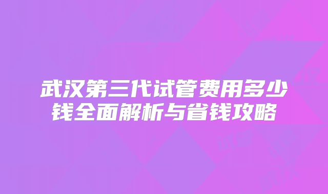 武汉第三代试管费用多少钱全面解析与省钱攻略