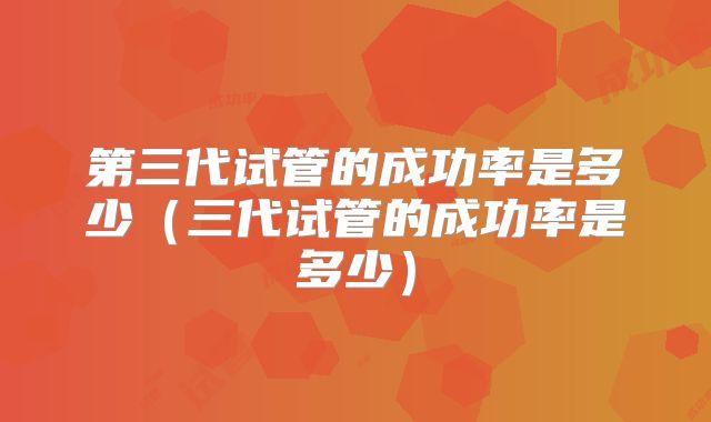 第三代试管的成功率是多少(三代试管的成功率是多少)