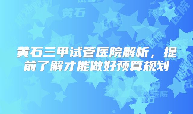黄石三甲试管医院解析,提前了解才能做好预算规划