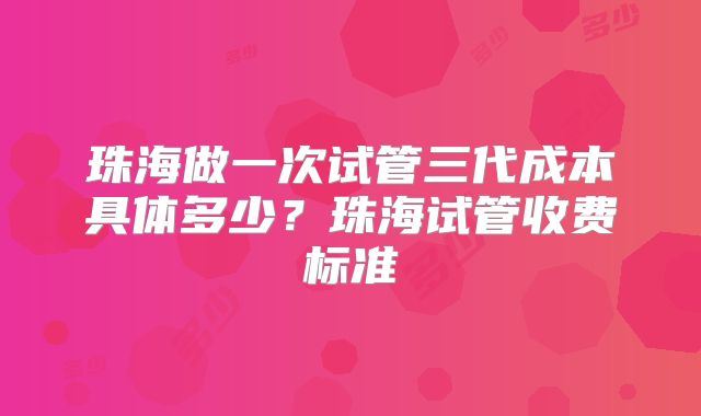 珠海做一次试管三代成本具体多少?珠海试管收费标准
