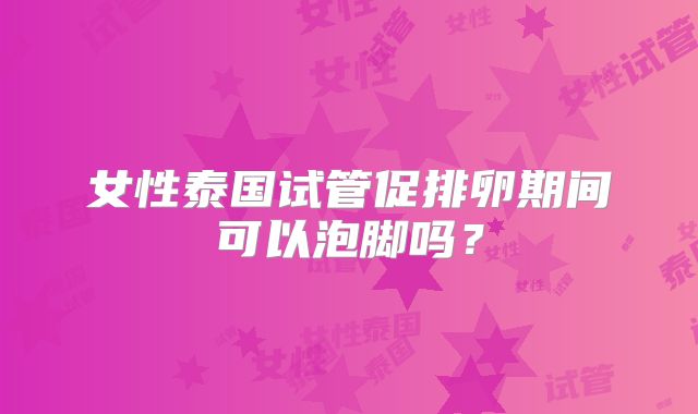 女性泰国试管促排卵期间可以泡脚吗?