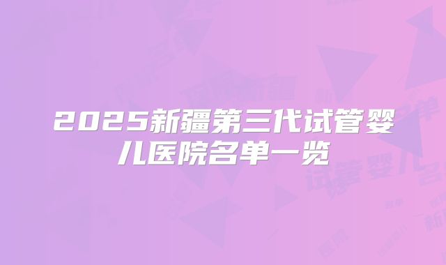 2025新疆第三代试管婴儿医院名单一览