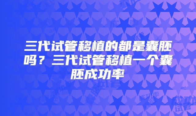 三代试管移植的都是囊胚吗？三代试管移植一个囊胚成功率