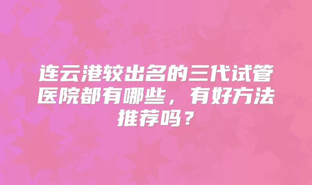 连云港较出名的三代试管医院都有哪些,有好方法推荐吗?