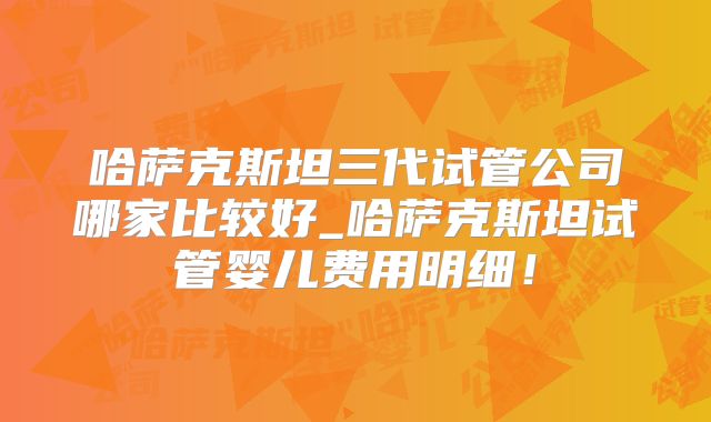 哈萨克斯坦三代试管公司哪家比较好_哈萨克斯坦试管婴儿费用明细！