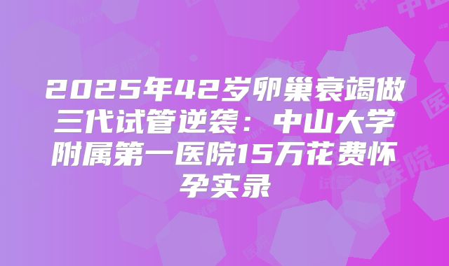 2025年42岁卵巢衰竭做三代试管逆袭:中山大学附属第一医院15万花费怀孕实录