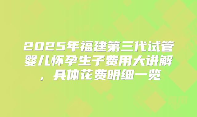 2025年福建第三代试管婴儿怀孕生子费用大讲解,具体花费明细一览