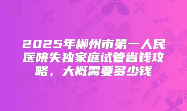 2025年郴州市第一人民医院失独家庭试管省钱攻略，大概需要多少钱