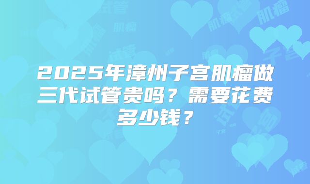 2025年漳州子宫肌瘤做三代试管贵吗？需要花费多少钱？