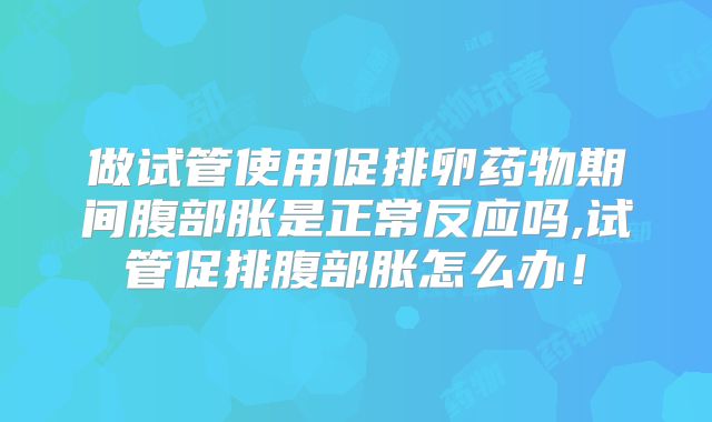 做试管使用促排卵药物期间腹部胀是正常反应吗,试管促排腹部胀怎么办！