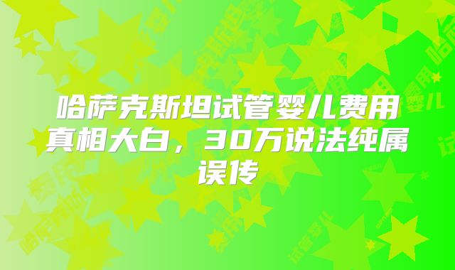 哈萨克斯坦试管婴儿费用真相大白，30万说法纯属误传