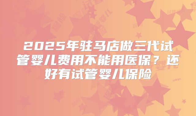 2025年驻马店做三代试管婴儿费用不能用医保?还好有试管婴儿保险